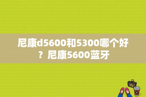 尼康d5600和5300哪个好？尼康5600蓝牙