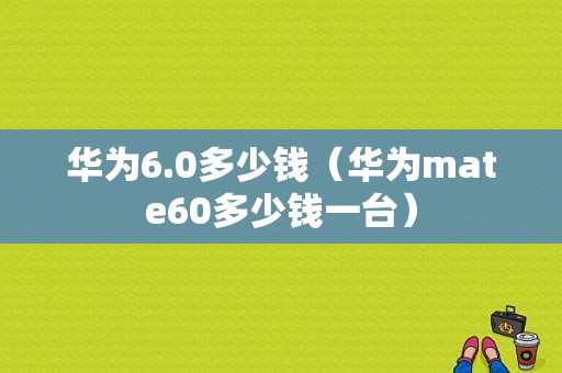 华为6.0多少钱（华为mate60多少钱一台）