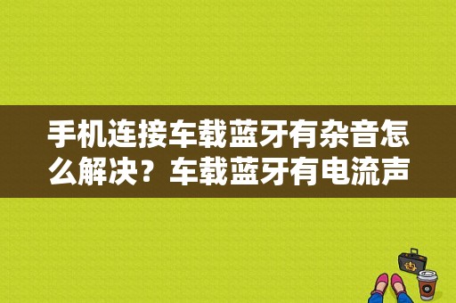 手机连接车载蓝牙有杂音怎么解决？车载蓝牙有电流声