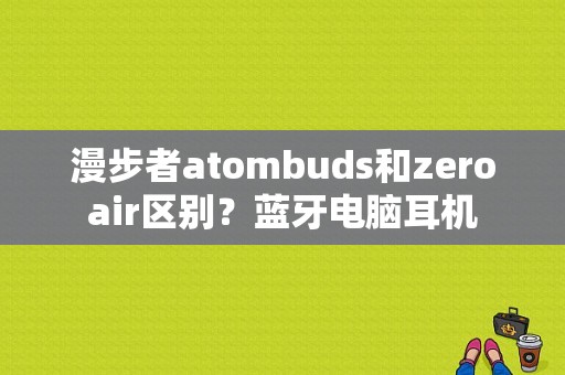 漫步者atombuds和zeroair区别？蓝牙电脑耳机-图1