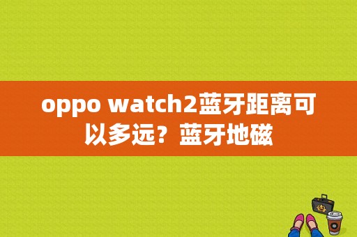 oppo watch2蓝牙距离可以多远？蓝牙地磁-图1