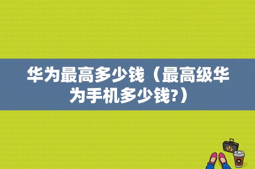 华为最高多少钱（最高级华为手机多少钱?）-图1