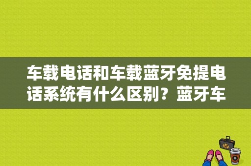 车载电话和车载蓝牙免提电话系统有什么区别？蓝牙车载电话有用吗