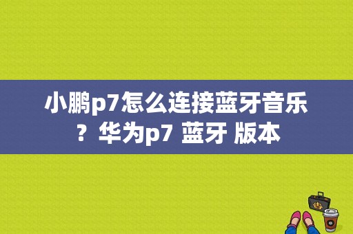 小鹏p7怎么连接蓝牙音乐？华为p7 蓝牙 版本