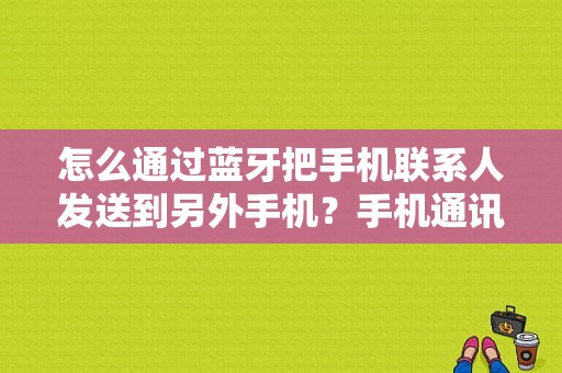 怎么通过蓝牙把手机联系人发送到另外手机？手机通讯录蓝牙传输-图1