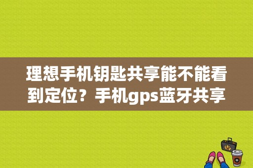 理想手机钥匙共享能不能看到定位？手机gps蓝牙共享-图1