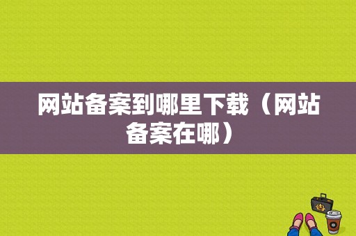 网站备案到哪里下载（网站备案在哪）-图1