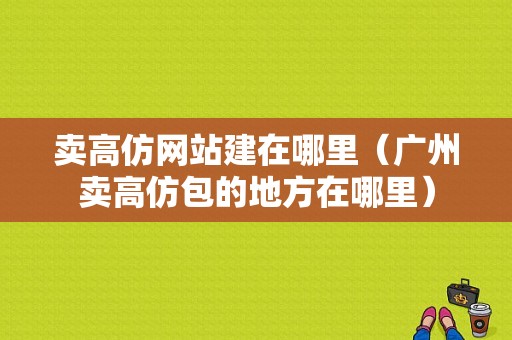 卖高仿网站建在哪里（广州卖高仿包的地方在哪里）-图1