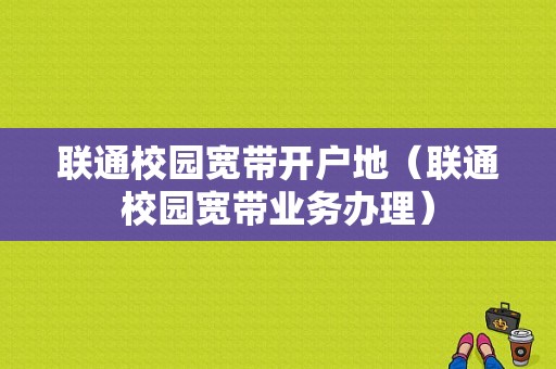 联通校园宽带开户地（联通校园宽带业务办理）