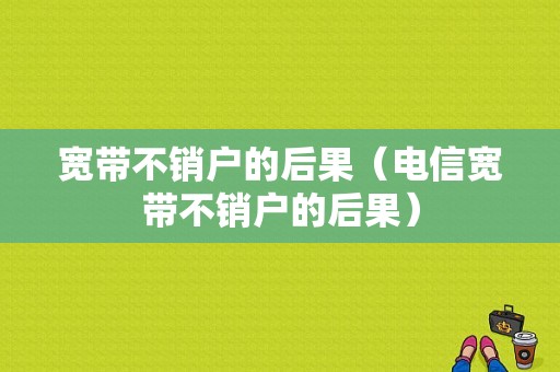 宽带不销户的后果（电信宽带不销户的后果）