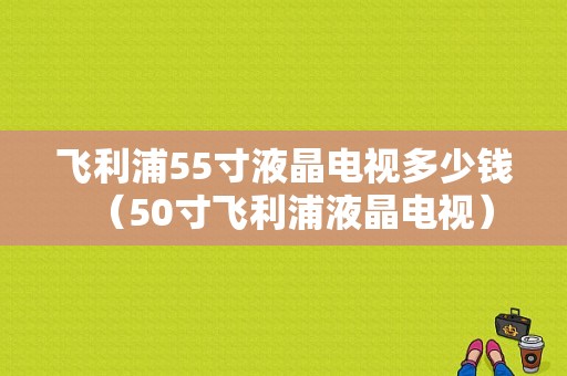 飞利浦55寸液晶电视多少钱（50寸飞利浦液晶电视）-图1