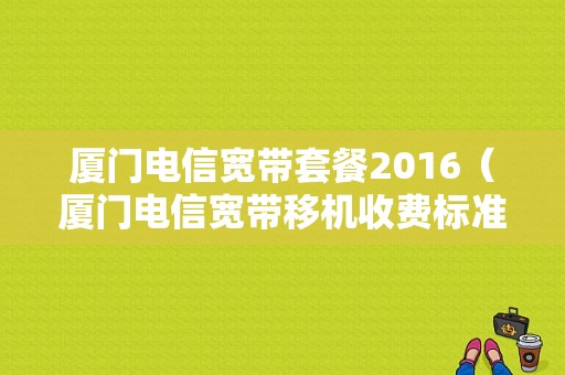 厦门电信宽带套餐2016（厦门电信宽带移机收费标准）-图1