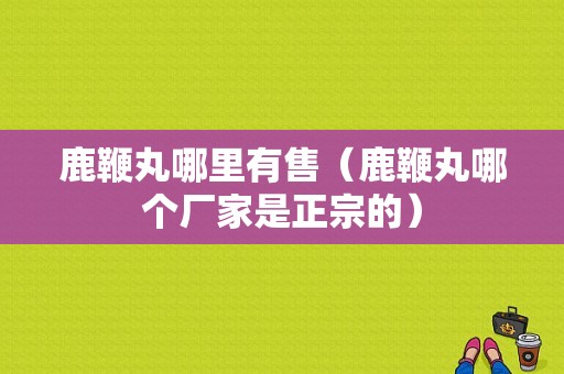 鹿鞭丸哪里有售（鹿鞭丸哪个厂家是正宗的）