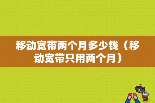 移动宽带两个月多少钱（移动宽带只用两个月）