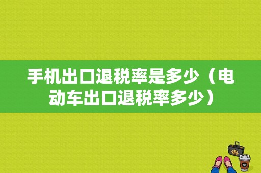 手机出口退税率是多少（电动车出口退税率多少）-图1