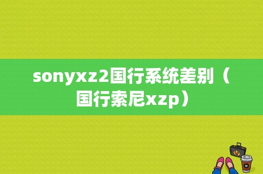 sonyxz2国行系统差别（国行索尼xzp）-图1