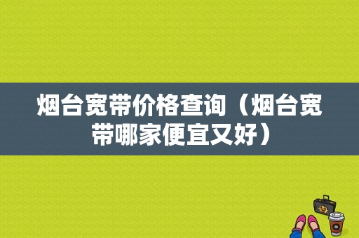 烟台宽带价格查询（烟台宽带哪家便宜又好）