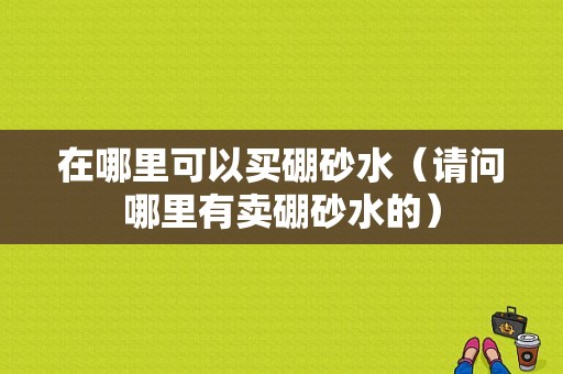 在哪里可以买硼砂水（请问哪里有卖硼砂水的）-图1