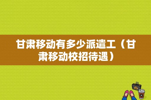 甘肃移动有多少派遣工（甘肃移动校招待遇）-图1