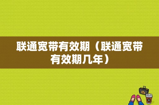 联通宽带有效期（联通宽带有效期几年）