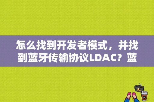 怎么找到开发者模式，并找到蓝牙传输协议LDAC？蓝牙 应用层