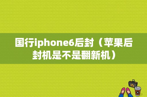 国行iphone6后封（苹果后封机是不是翻新机）