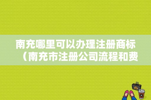 南充哪里可以办理注册商标（南充市注册公司流程和费用）-图1