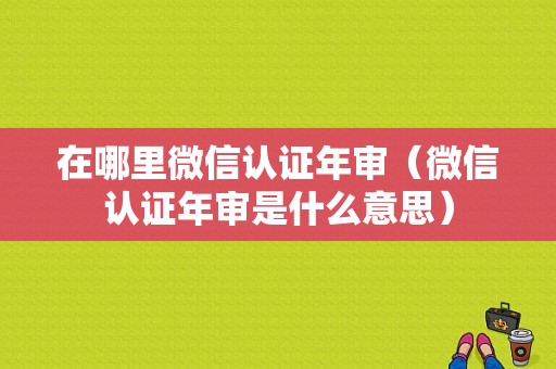 在哪里微信认证年审（微信认证年审是什么意思）