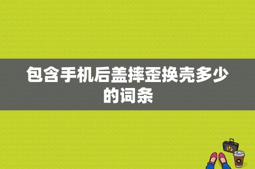 包含手机后盖摔歪换壳多少的词条-图1