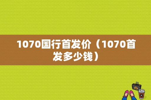 1070国行首发价（1070首发多少钱）