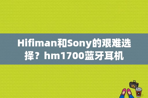 Hifiman和Sony的艰难选择？hm1700蓝牙耳机-图1