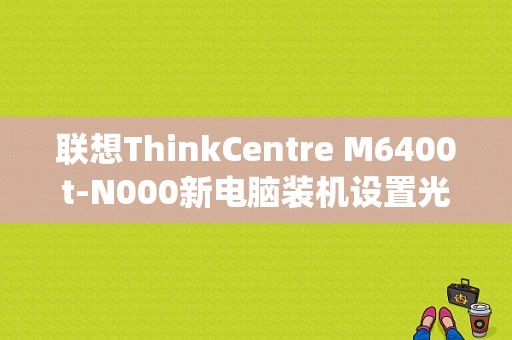 联想ThinkCentre M6400t-N000新电脑装机设置光盘驱动进bios系统按什么键啊？e6400蓝牙驱动